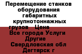 Перемещение станков, оборудования, габаритных крупнотоннажных грузов › Цена ­ 7 000 - Все города Услуги » Другие   . Свердловская обл.,Дегтярск г.